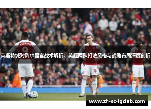 莱斯特城对阵水晶宫战术解析:英超两队打法风格与战略布局深度剖析 莱斯特城对阵水晶宫战术解析:英超两队打法风格与战略布局深度剖析