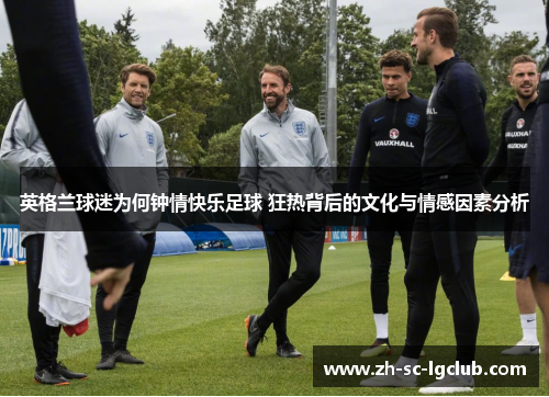 英格兰球迷为何钟情快乐足球 狂热背后的文化与情感因素分析