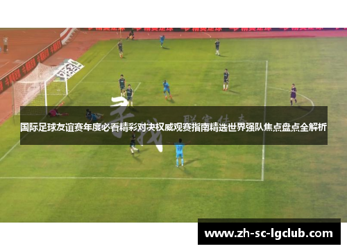 国际足球友谊赛年度必看精彩对决权威观赛指南精选世界强队焦点盘点全解析
